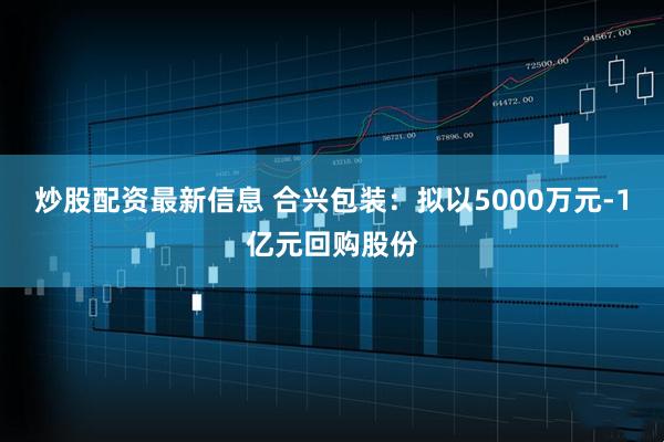 炒股配资最新信息 合兴包装：拟以5000万元-1亿元回购股份