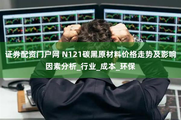证券配资门户网 N121碳黑原材料价格走势及影响因素分析_行业_成本_环保