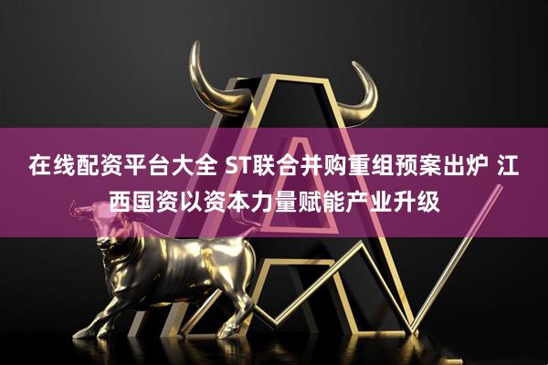 在线配资平台大全 ST联合并购重组预案出炉 江西国资以资本力量赋能产业升级