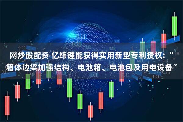 网炒股配资 亿纬锂能获得实用新型专利授权: “箱体边梁加强结构、电池箱、电池包及用电设备”