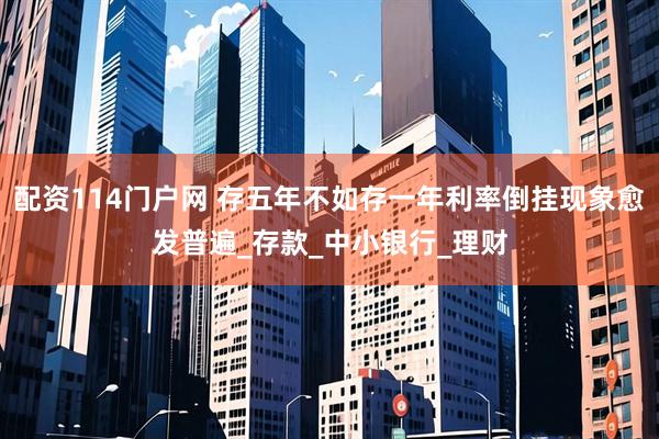 配资114门户网 存五年不如存一年利率倒挂现象愈发普遍_存款_中小银行_理财