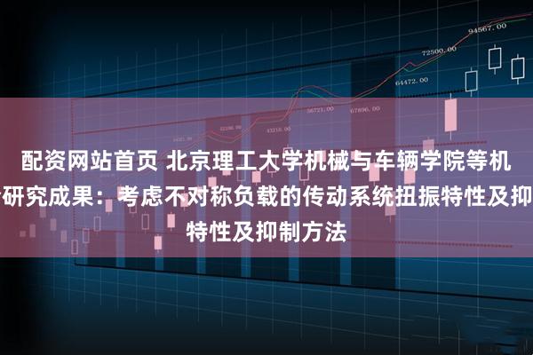 配资网站首页 北京理工大学机械与车辆学院等机构联合研究成果：考虑不对称负载的传动系统扭振特性及抑制方法
