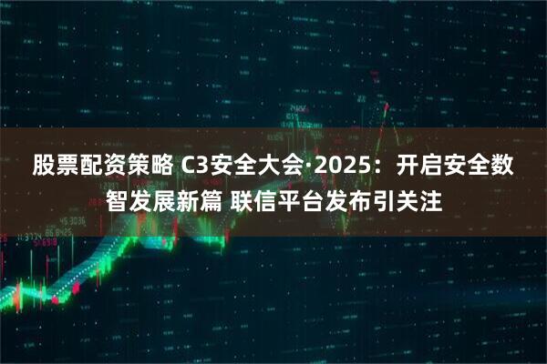 股票配资策略 C3安全大会·2025：开启安全数智发展新篇 联信平台发布引关注