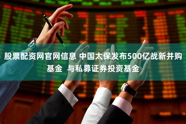 股票配资网官网信息 中国太保发布500亿战新并购基金  与私募证券投资基金