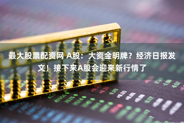 最大股票配资网 A股：大资金明牌？经济日报发文！接下来A股会迎来新行情了