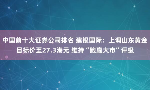 中国前十大证券公司排名 建银国际：上调山东黄金目标价至27.3港元 维持“跑赢大市”评级
