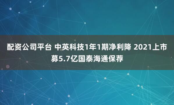 配资公司平台 中英科技1年1期净利降 2021上市募5.7亿国泰海通保荐