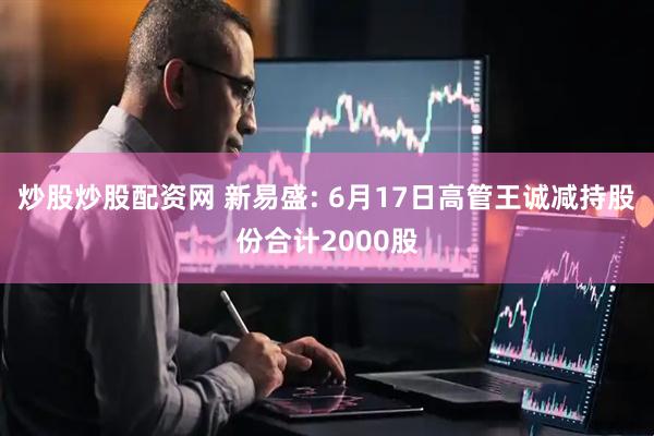炒股炒股配资网 新易盛: 6月17日高管王诚减持股份合计2000股