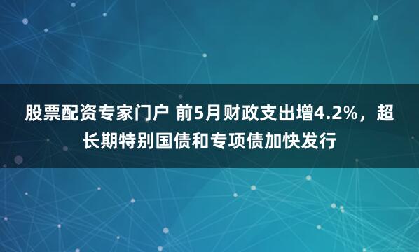 股票配资专家门户 前5月财政支出增4.2%，超长期特别国债和专项债加快发行