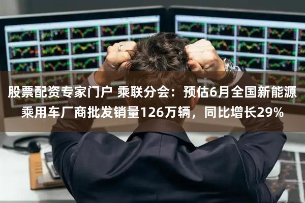 股票配资专家门户 乘联分会：预估6月全国新能源乘用车厂商批发销量126万辆，同比增长29%