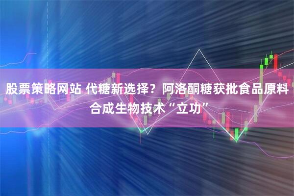 股票策略网站 代糖新选择？阿洛酮糖获批食品原料 合成生物技术“立功”