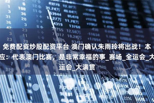 免费配资炒股配资平台 澳门确认朱雨玲将出战！本人回应：代表澳门比赛，是非常幸福的事_赛场_全运会_大满贯