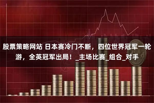 股票策略网站 日本赛冷门不断，四位世界冠军一轮游，全英冠军出局！_主场比赛_组合_对手