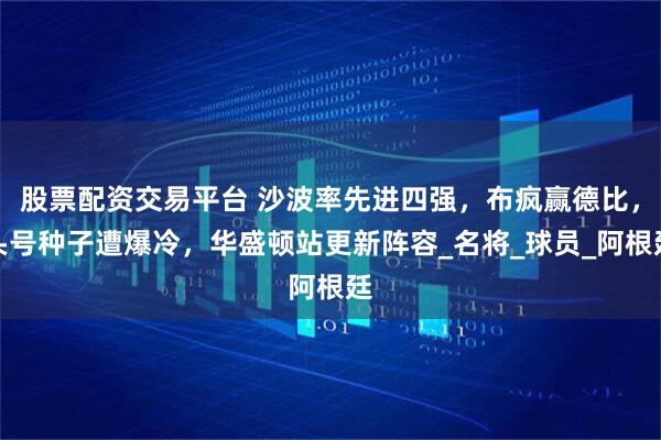 股票配资交易平台 沙波率先进四强，布疯赢德比，头号种子遭爆冷，华盛顿站更新阵容_名将_球员_阿根廷