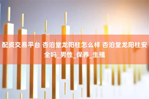 配资交易平台 杏泊堂龙阳柱怎么样 杏泊堂龙阳柱安全吗_男性_保养_生殖